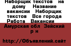 Наборщик текстов ( на дому) › Название вакансии ­ Наборщик текстов - Все города Работа » Вакансии   . Амурская обл.,Зейский р-н